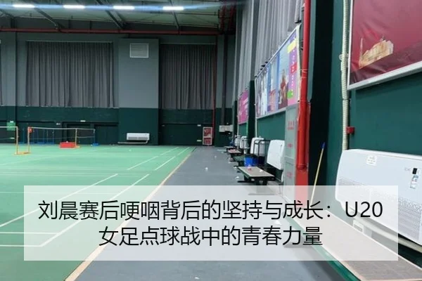刘晨赛后哽咽背后的坚持与成长：U20女足点球战中的青春力量